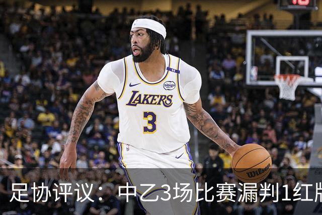 足协评议：中乙3场比赛漏判1红牌1点球，错判1越位进球有效